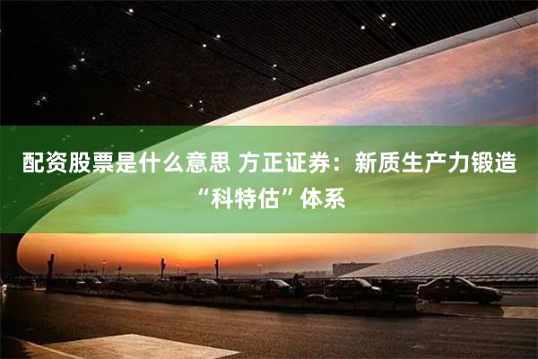 配资股票是什么意思 方正证券：新质生产力锻造“科特估”体系