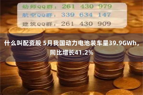 什么叫配资股 5月我国动力电池装车量39.9GWh，同比增长41.2%