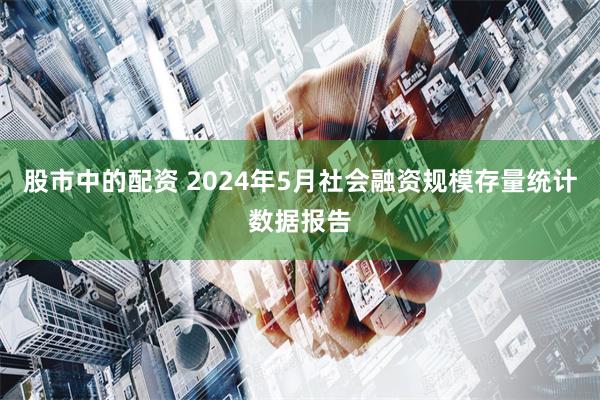 股市中的配资 2024年5月社会融资规模存量统计数据报告