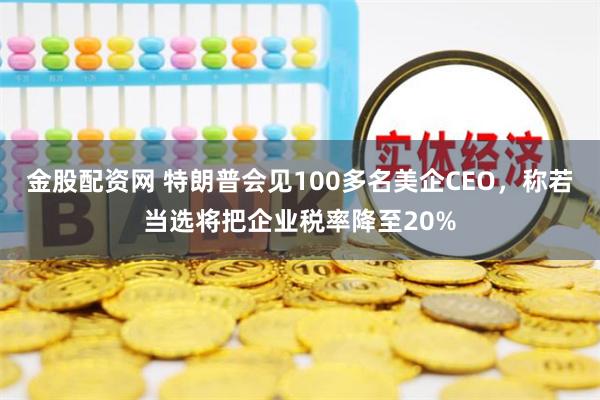 金股配资网 特朗普会见100多名美企CEO，称若当选将把企业税率降至20%