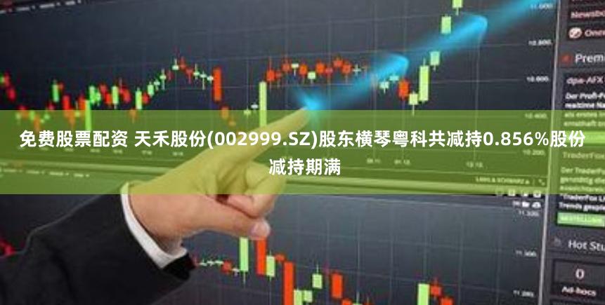 免费股票配资 天禾股份(002999.SZ)股东横琴粤科共减持0.856%股份 减持期满