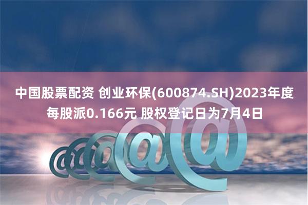 中国股票配资 创业环保(600874.SH)2023年度每股派0.166元 股权登记日为7月4日