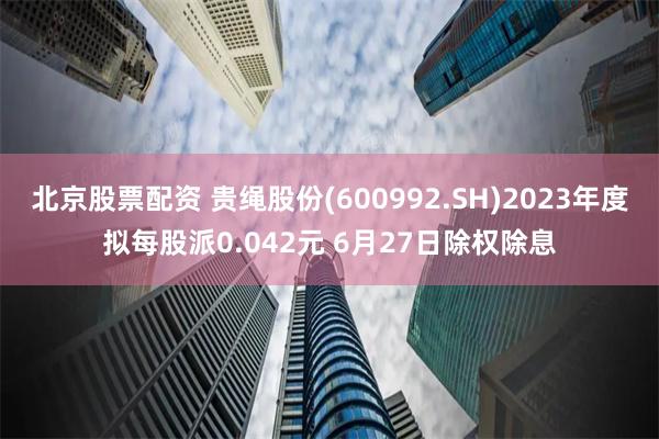 北京股票配资 贵绳股份(600992.SH)2023年度拟每股派0.042元 6月27日除权除息