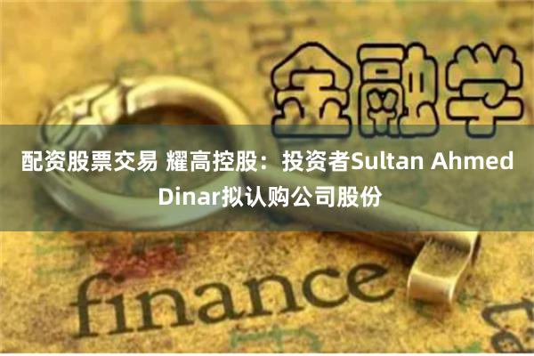 配资股票交易 耀高控股：投资者Sultan Ahmed Dinar拟认购公司股份