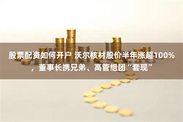 股票配资如何开户 沃尔核材股价半年涨超100%，董事长携兄弟、高管组团“套现”