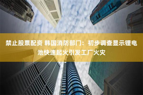 禁止股票配资 韩国消防部门：初步调查显示锂电池快速起火引发工厂火灾