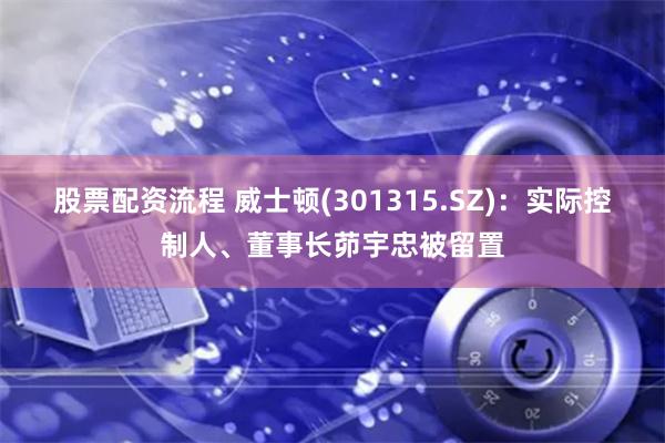 股票配资流程 威士顿(301315.SZ)：实际控制人、董事长茆宇忠被留置