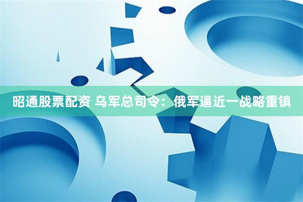 昭通股票配资 乌军总司令：俄军逼近一战略重镇