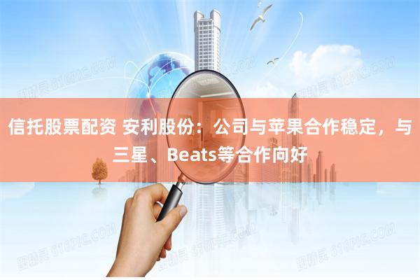 信托股票配资 安利股份：公司与苹果合作稳定，与三星、Beats等合作向好