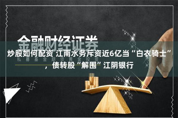 炒股如何配资 江南水务斥资近6亿当“白衣骑士”，债转股“解围”江阴银行