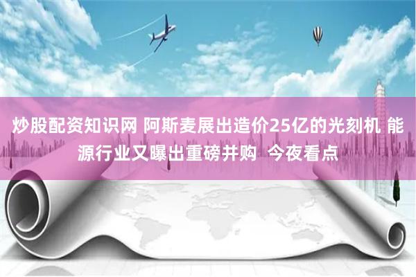 炒股配资知识网 阿斯麦展出造价25亿的光刻机 能源行业又曝出重磅并购  今夜看点