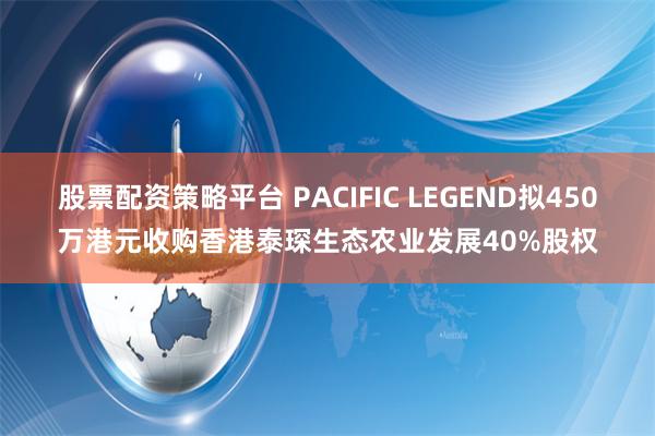 股票配资策略平台 PACIFIC LEGEND拟450万港元收购香港泰琛生态农业发展40%股权