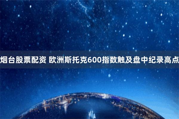 烟台股票配资 欧洲斯托克600指数触及盘中纪录高点