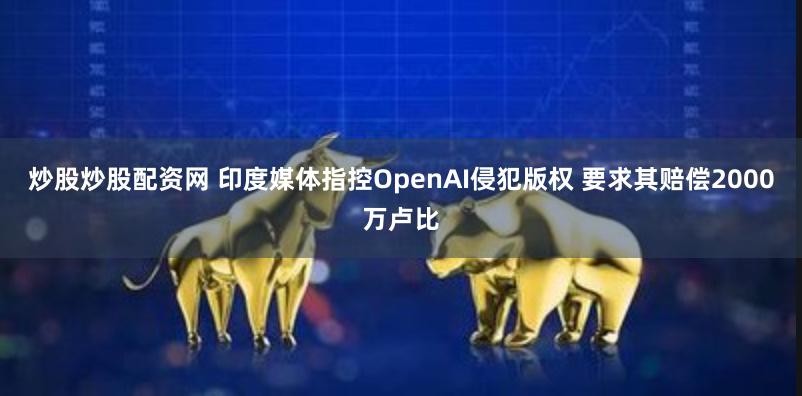 炒股炒股配资网 印度媒体指控OpenAI侵犯版权 要求其赔偿2000万卢比