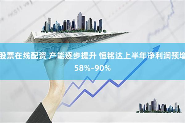 股票在线配资 产能逐步提升 恒铭达上半年净利润预增58%-90%