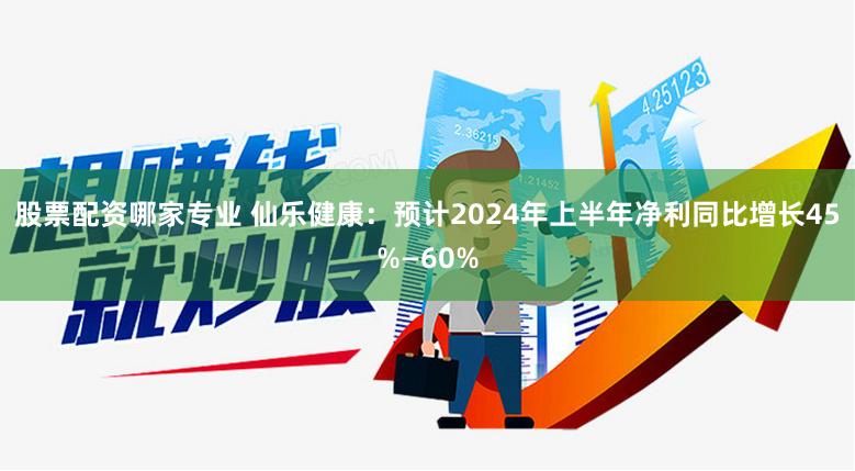 股票配资哪家专业 仙乐健康：预计2024年上半年净利同比增长45%—60%