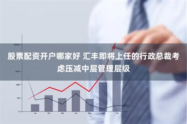 股票配资开户哪家好 汇丰即将上任的行政总裁考虑压减中层管理层级