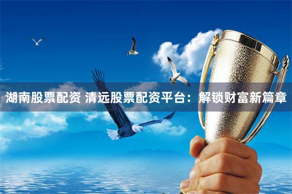 湖南股票配资 清远股票配资平台：解锁财富新篇章