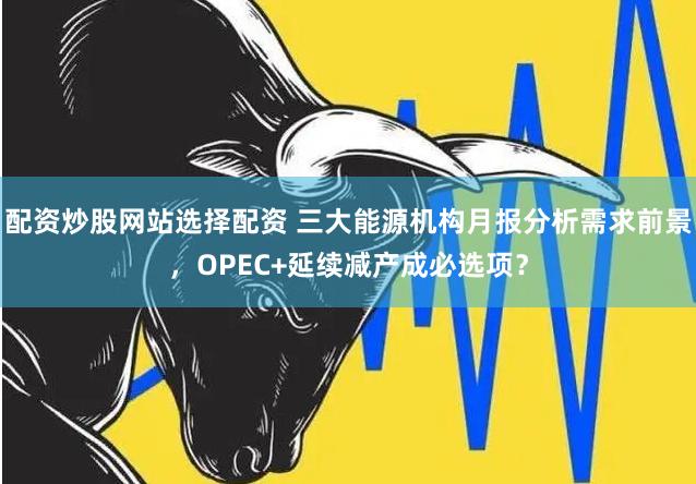 配资炒股网站选择配资 三大能源机构月报分析需求前景，OPEC+延续减产成必选项？