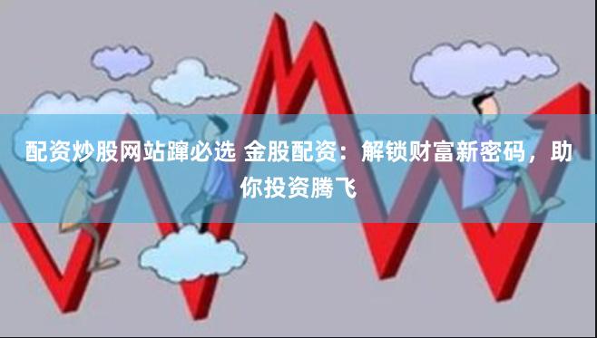 配资炒股网站蹿必选 金股配资：解锁财富新密码，助你投资腾飞