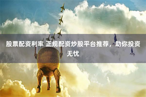 股票配资利率 正规配资炒股平台推荐，助你投资无忧