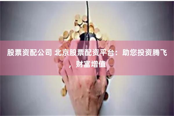 股票资配公司 北京股票配资平台：助您投资腾飞，财富增值