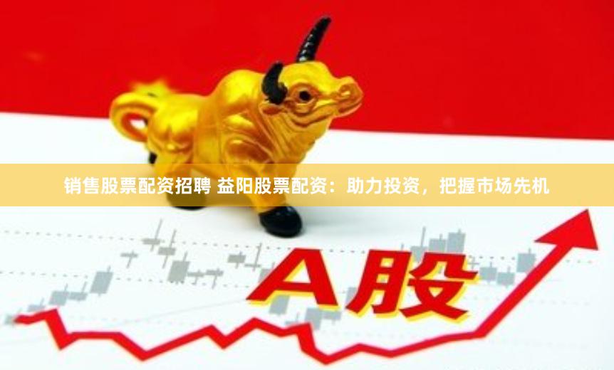 销售股票配资招聘 益阳股票配资：助力投资，把握市场先机