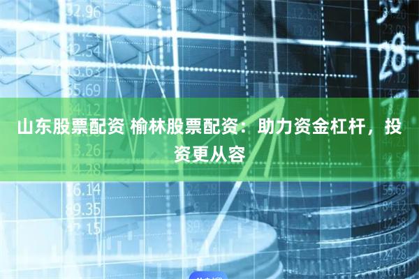 山东股票配资 榆林股票配资：助力资金杠杆，投资更从容