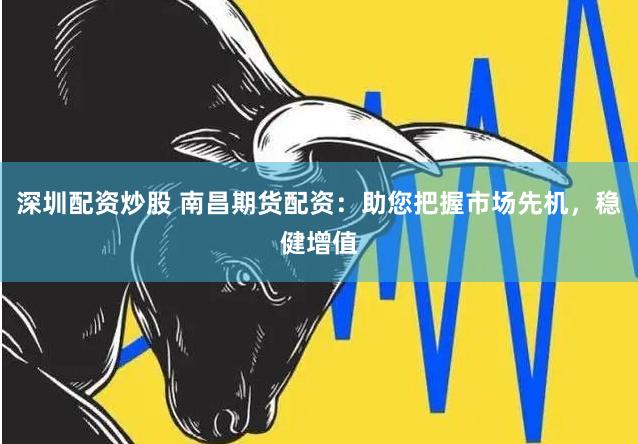 深圳配资炒股 南昌期货配资：助您把握市场先机，稳健增值