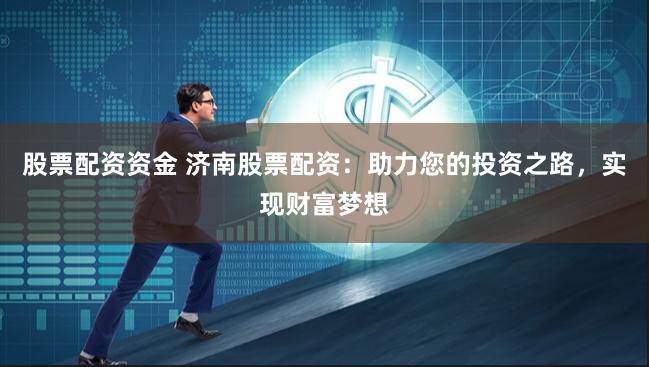 股票配资资金 济南股票配资：助力您的投资之路，实现财富梦想