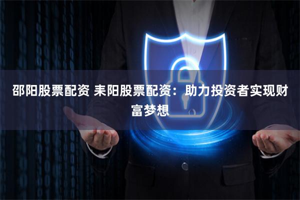 邵阳股票配资 耒阳股票配资：助力投资者实现财富梦想