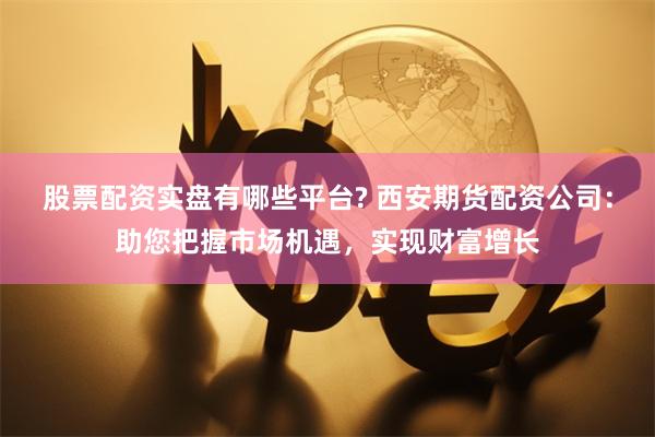 股票配资实盘有哪些平台? 西安期货配资公司：助您把握市场机遇，实现财富增长