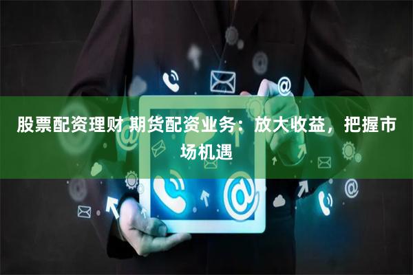 股票配资理财 期货配资业务：放大收益，把握市场机遇