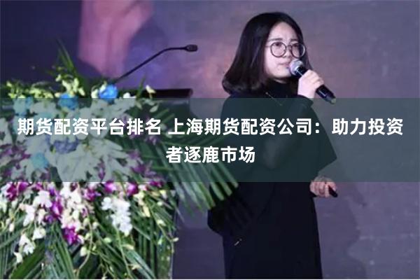 期货配资平台排名 上海期货配资公司：助力投资者逐鹿市场