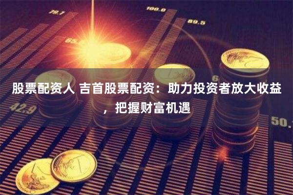 股票配资人 吉首股票配资：助力投资者放大收益，把握财富机遇