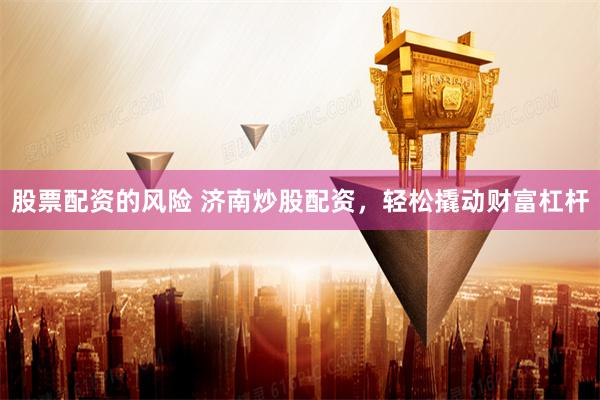 股票配资的风险 济南炒股配资，轻松撬动财富杠杆
