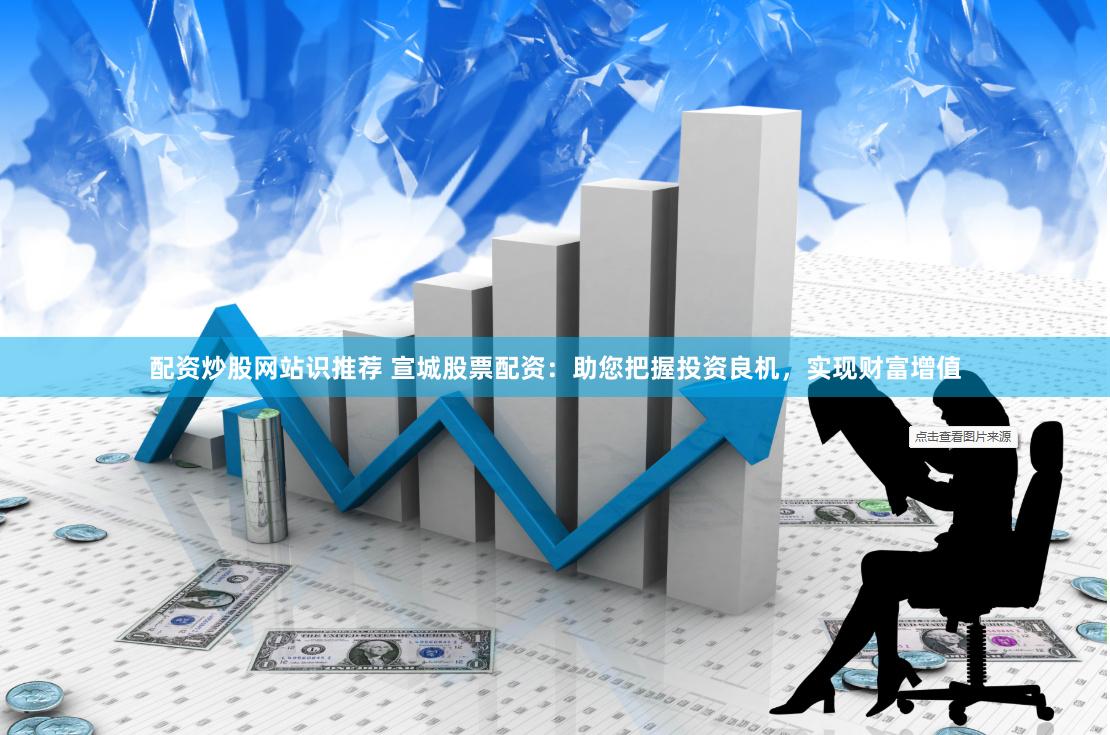 配资炒股网站识推荐 宣城股票配资：助您把握投资良机，实现财富增值