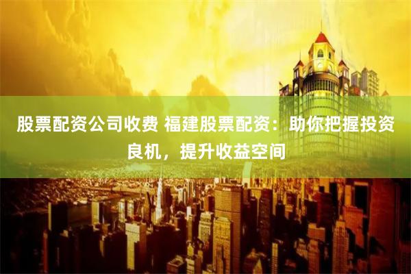 股票配资公司收费 福建股票配资：助你把握投资良机，提升收益空间
